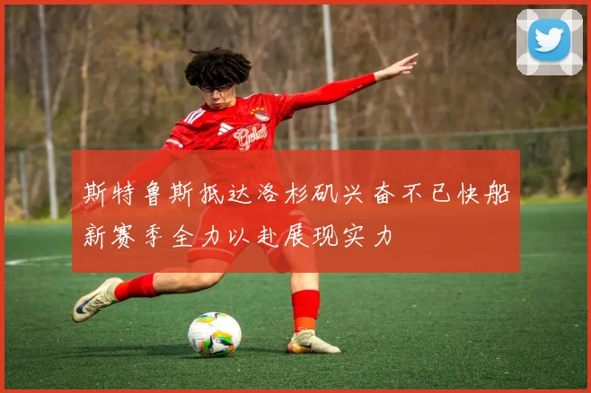 斯特鲁斯抵达洛杉矶兴奋不已快船新赛季全力以赴展现实力
