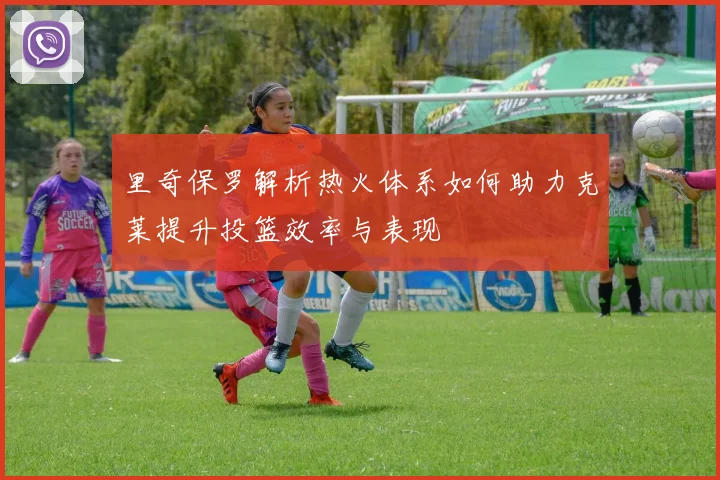 里奇保罗解析热火体系如何助力克莱提升投篮效率与表现