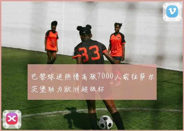 巴黎球迷热情高涨7000人前往萨尔茨堡助力欧洲超级杯