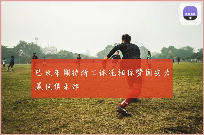 巴坎布期待新工体亮相称赞国安为最佳俱乐部