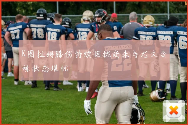 K图拉姆膝伤持续困扰尚未与尤文合练状态堪忧