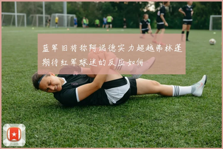 蓝军旧将称阿诺德实力超越弗林蓬期待红军球迷的反应如何