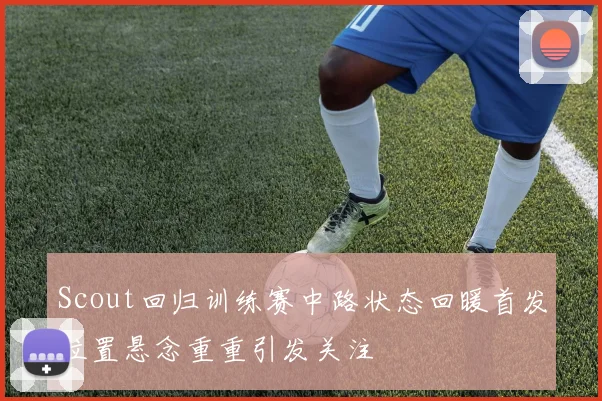 Scout回归训练赛中路状态回暖首发位置悬念重重引发关注