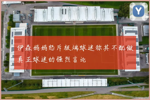 伊森妈妈怒斥极端球迷称其不配做真正球迷的强烈言论