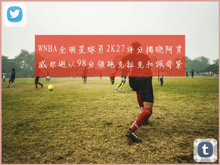 WNBA全明星球员2K27评分揭晓阿贾威尔逊以98分领跑克拉克和佩奇紧随其后