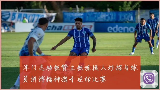 津门虎助教赞主教练换人妙招与球员拼搏精神携手逆转比赛