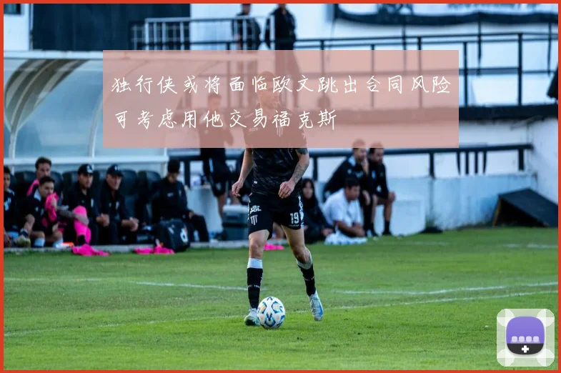 独行侠或将面临欧文跳出合同风险可考虑用他交易福克斯